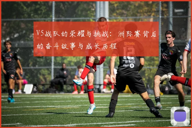 V5战队的荣耀与挑战：洲际赛背后的奋斗故事与成长历程