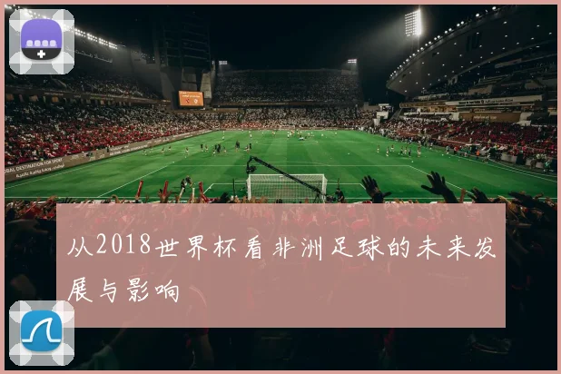 从2018世界杯看非洲足球的未来发展与影响