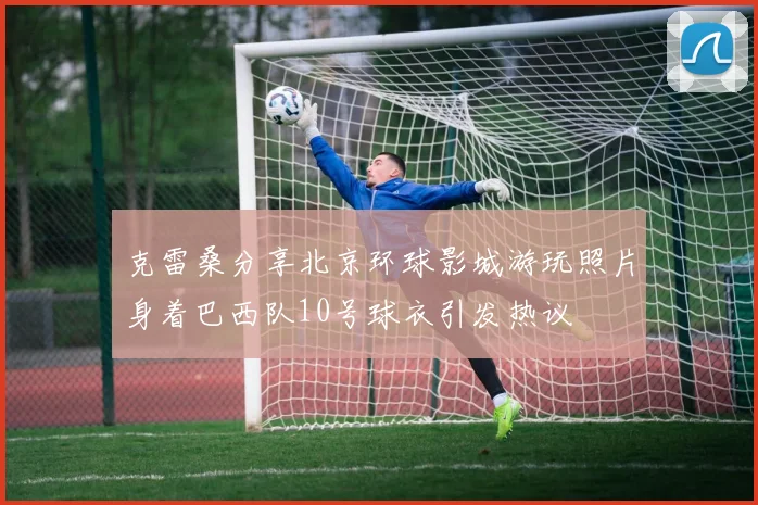 克雷桑分享北京环球影城游玩照片身着巴西队10号球衣引发热议