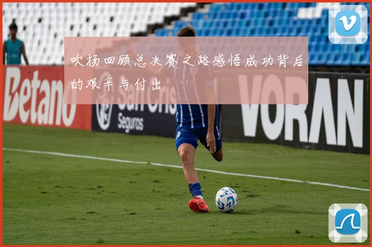 吹杨回顾总决赛之路感悟成功背后的艰辛与付出