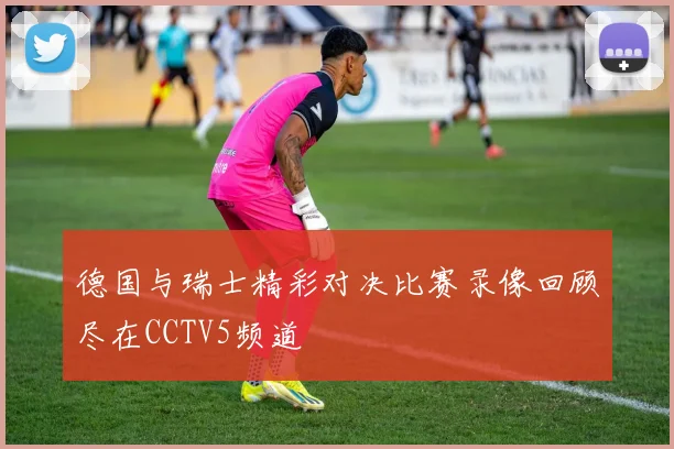 德国与瑞士精彩对决比赛录像回顾尽在CCTV5频道