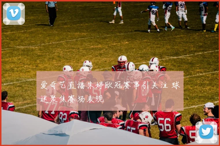 爱奇艺直播朱婷欧冠赛事引关注 球迷聚焦赛场表现
