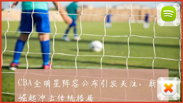 CBA全明星阵容公布引发关注，新秀崛起冲击传统格局