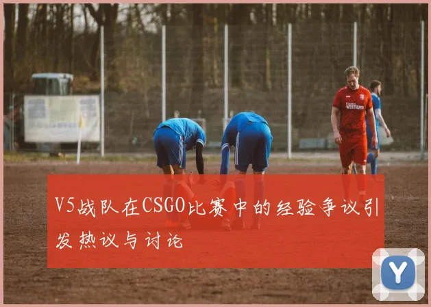 V5战队在CSGO比赛中的经验争议引发热议与讨论