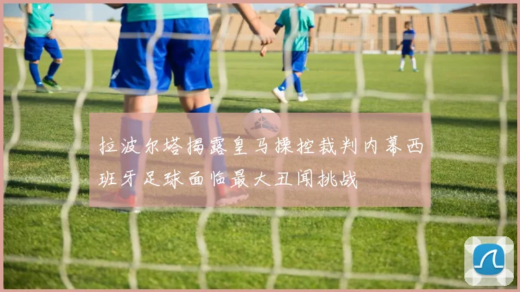 拉波尔塔揭露皇马操控裁判内幕西班牙足球面临最大丑闻挑战